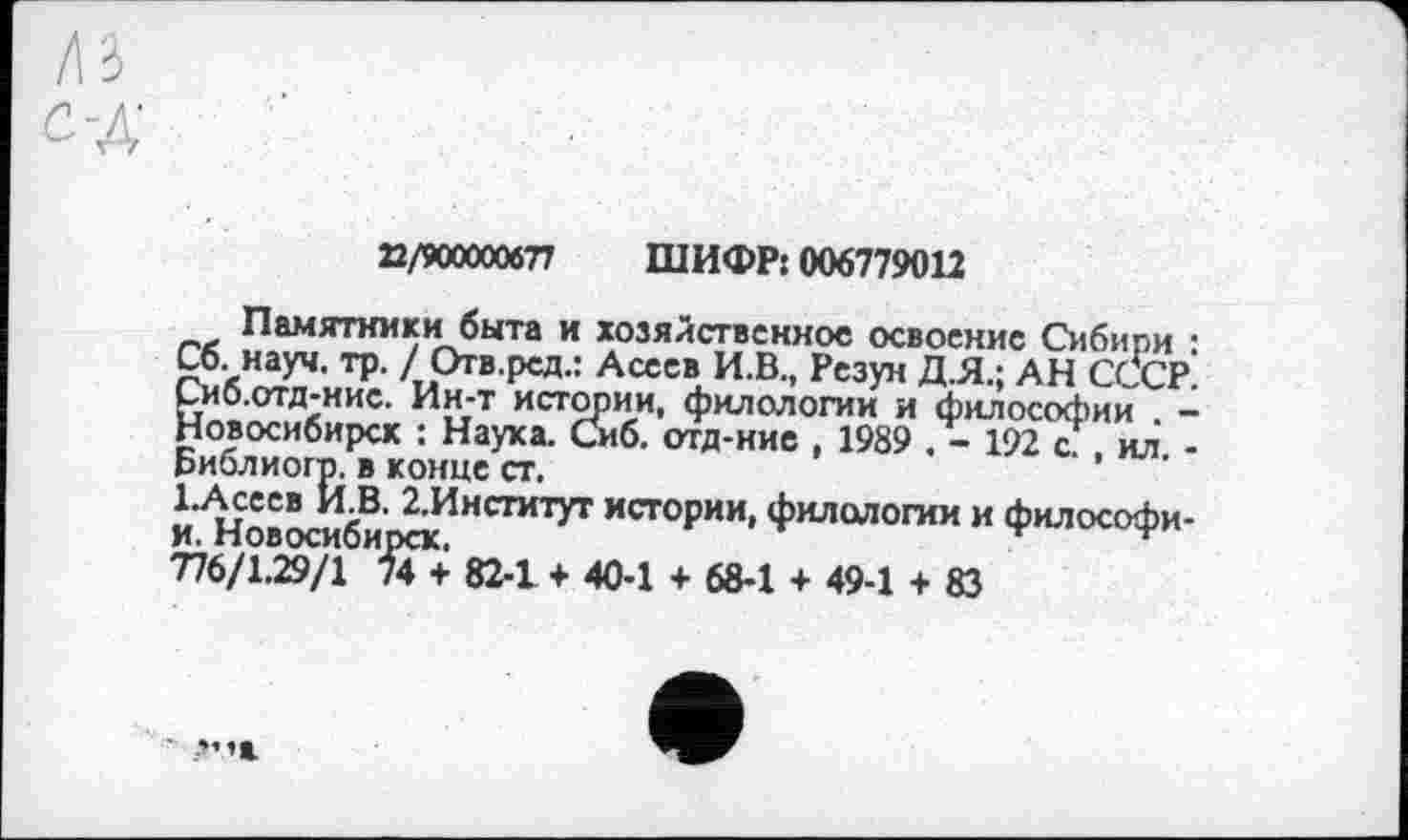 ﻿n/wxxwn ШИФР: 006779012
Памятники быта и хозяйственное освоение Сибири : Сб. науч. тр. / Огв.ред.: Асеев И.В., Резун Д.Я.; АН СССР. СиО.отд-нис. Ин-т истории, филологии и философии -Новосибирск : Науха. Сиб. отд-ние , 1989 . - 192 с. . ил -Библиогр. в конце ст.
І.Асеев И.В. 2.Институт истории, филологии и философи-и. Новосибирск.	г
776/1.29/1 74 + 82-1 + 40-1 + 68-1 + 49-1 + 83